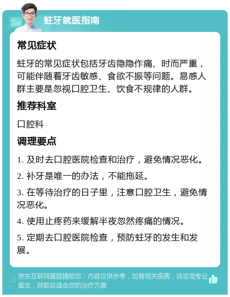 蛀牙就医指南 常见症状 蛀牙的常见症状包括牙齿隐隐作痛、时而严重，可能伴随着牙齿敏感、食欲不振等问题。易感人群主要是忽视口腔卫生、饮食不规律的人群。 推荐科室 口腔科 调理要点 1. 及时去口腔医院检查和治疗，避免情况恶化。 2. 补牙是唯一的办法，不能拖延。 3. 在等待治疗的日子里，注意口腔卫生，避免情况恶化。 4. 使用止疼药来缓解半夜忽然疼痛的情况。 5. 定期去口腔医院检查，预防蛀牙的发生和发展。