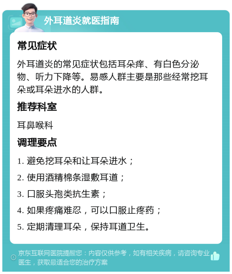 外耳道炎就医指南 常见症状 外耳道炎的常见症状包括耳朵痒、有白色分泌物、听力下降等。易感人群主要是那些经常挖耳朵或耳朵进水的人群。 推荐科室 耳鼻喉科 调理要点 1. 避免挖耳朵和让耳朵进水； 2. 使用酒精棉条湿敷耳道； 3. 口服头孢类抗生素； 4. 如果疼痛难忍，可以口服止疼药； 5. 定期清理耳朵，保持耳道卫生。