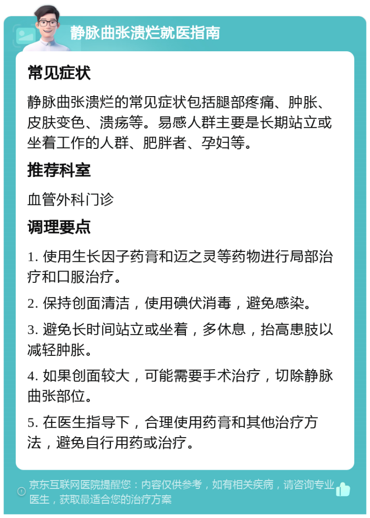 静脉曲张溃烂就医指南 常见症状 静脉曲张溃烂的常见症状包括腿部疼痛、肿胀、皮肤变色、溃疡等。易感人群主要是长期站立或坐着工作的人群、肥胖者、孕妇等。 推荐科室 血管外科门诊 调理要点 1. 使用生长因子药膏和迈之灵等药物进行局部治疗和口服治疗。 2. 保持创面清洁，使用碘伏消毒，避免感染。 3. 避免长时间站立或坐着，多休息，抬高患肢以减轻肿胀。 4. 如果创面较大，可能需要手术治疗，切除静脉曲张部位。 5. 在医生指导下，合理使用药膏和其他治疗方法，避免自行用药或治疗。