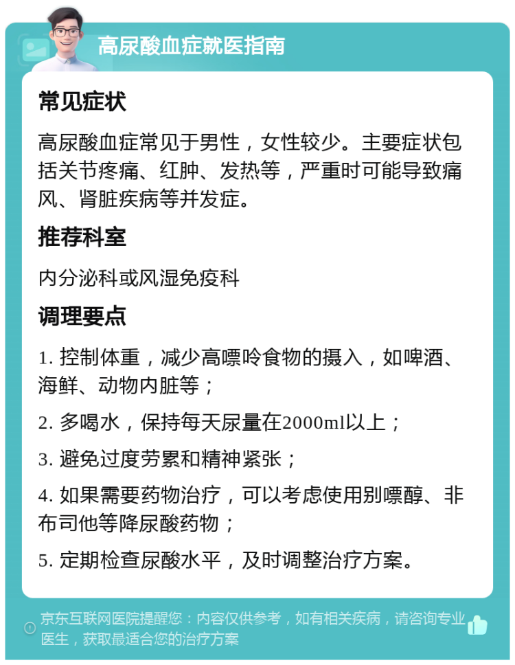 高尿酸血症就医指南 常见症状 高尿酸血症常见于男性，女性较少。主要症状包括关节疼痛、红肿、发热等，严重时可能导致痛风、肾脏疾病等并发症。 推荐科室 内分泌科或风湿免疫科 调理要点 1. 控制体重，减少高嘌呤食物的摄入，如啤酒、海鲜、动物内脏等； 2. 多喝水，保持每天尿量在2000ml以上； 3. 避免过度劳累和精神紧张； 4. 如果需要药物治疗，可以考虑使用别嘌醇、非布司他等降尿酸药物； 5. 定期检查尿酸水平，及时调整治疗方案。