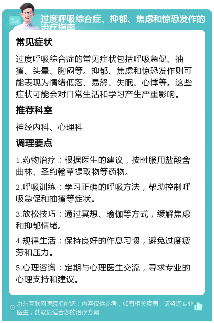 过度呼吸综合症、抑郁、焦虑和惊恐发作的治疗指南 常见症状 过度呼吸综合症的常见症状包括呼吸急促、抽搐、头晕、胸闷等。抑郁、焦虑和惊恐发作则可能表现为情绪低落、易怒、失眠、心悸等。这些症状可能会对日常生活和学习产生严重影响。 推荐科室 神经内科、心理科 调理要点 1.药物治疗：根据医生的建议，按时服用盐酸舍曲林、圣约翰草提取物等药物。 2.呼吸训练：学习正确的呼吸方法，帮助控制呼吸急促和抽搐等症状。 3.放松技巧：通过冥想、瑜伽等方式，缓解焦虑和抑郁情绪。 4.规律生活：保持良好的作息习惯，避免过度疲劳和压力。 5.心理咨询：定期与心理医生交流，寻求专业的心理支持和建议。