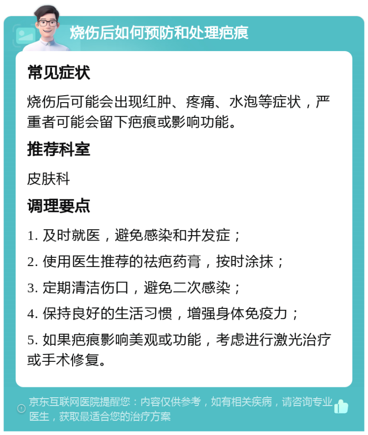 烧伤后如何预防和处理疤痕 常见症状 烧伤后可能会出现红肿、疼痛、水泡等症状，严重者可能会留下疤痕或影响功能。 推荐科室 皮肤科 调理要点 1. 及时就医，避免感染和并发症； 2. 使用医生推荐的祛疤药膏，按时涂抹； 3. 定期清洁伤口，避免二次感染； 4. 保持良好的生活习惯，增强身体免疫力； 5. 如果疤痕影响美观或功能，考虑进行激光治疗或手术修复。