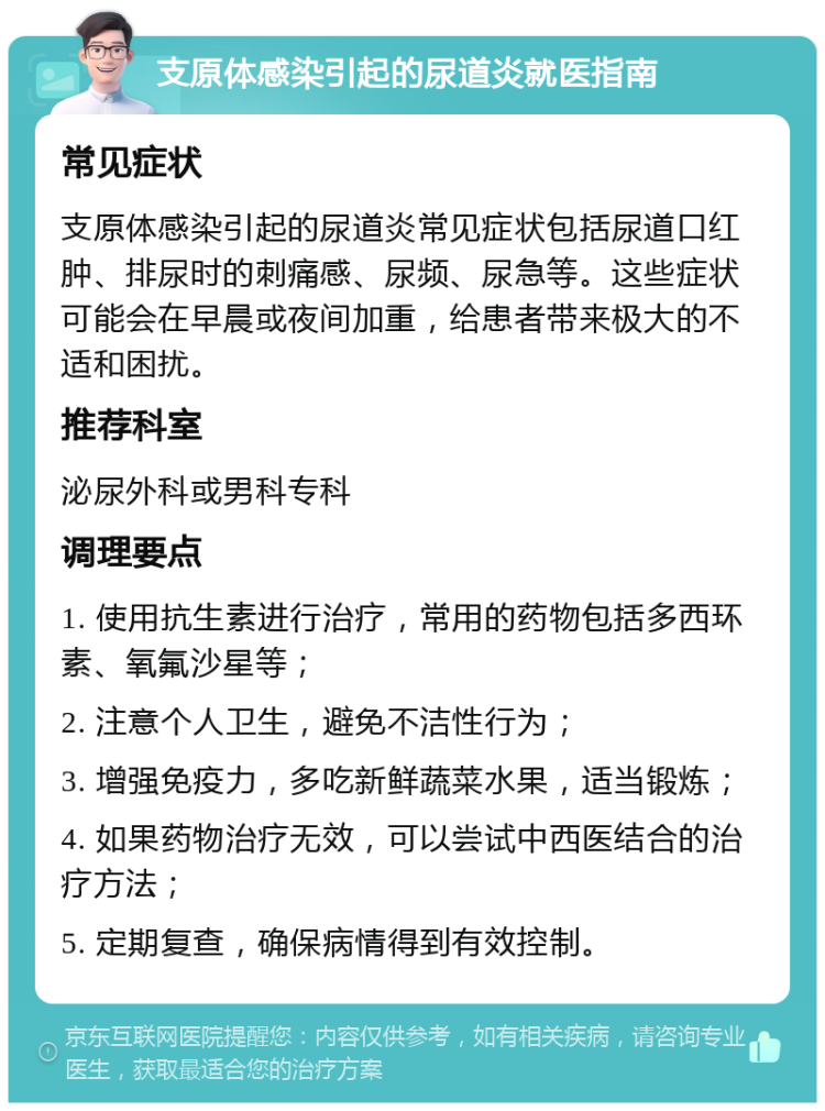 支原体感染引起的尿道炎就医指南 常见症状 支原体感染引起的尿道炎常见症状包括尿道口红肿、排尿时的刺痛感、尿频、尿急等。这些症状可能会在早晨或夜间加重，给患者带来极大的不适和困扰。 推荐科室 泌尿外科或男科专科 调理要点 1. 使用抗生素进行治疗，常用的药物包括多西环素、氧氟沙星等； 2. 注意个人卫生，避免不洁性行为； 3. 增强免疫力，多吃新鲜蔬菜水果，适当锻炼； 4. 如果药物治疗无效，可以尝试中西医结合的治疗方法； 5. 定期复查，确保病情得到有效控制。