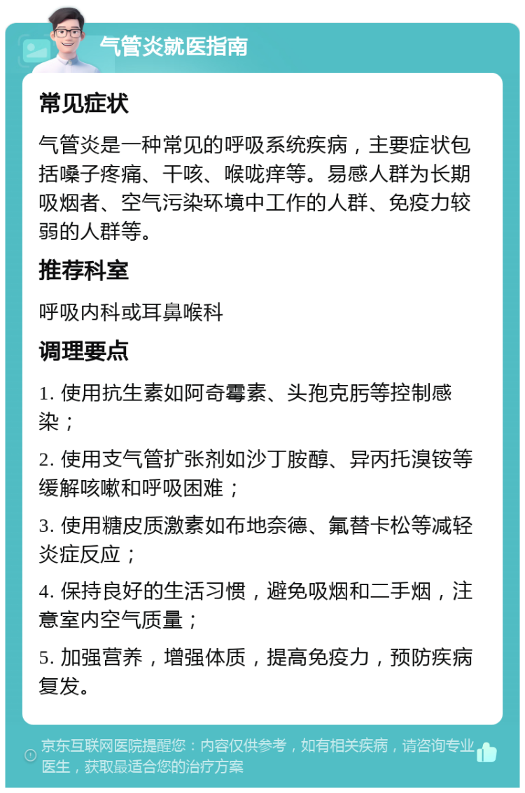 气管炎就医指南 常见症状 气管炎是一种常见的呼吸系统疾病，主要症状包括嗓子疼痛、干咳、喉咙痒等。易感人群为长期吸烟者、空气污染环境中工作的人群、免疫力较弱的人群等。 推荐科室 呼吸内科或耳鼻喉科 调理要点 1. 使用抗生素如阿奇霉素、头孢克肟等控制感染； 2. 使用支气管扩张剂如沙丁胺醇、异丙托溴铵等缓解咳嗽和呼吸困难； 3. 使用糖皮质激素如布地奈德、氟替卡松等减轻炎症反应； 4. 保持良好的生活习惯，避免吸烟和二手烟，注意室内空气质量； 5. 加强营养，增强体质，提高免疫力，预防疾病复发。