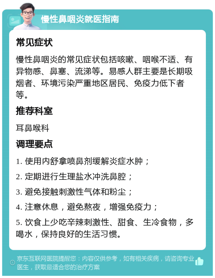 慢性鼻咽炎就医指南 常见症状 慢性鼻咽炎的常见症状包括咳嗽、咽喉不适、有异物感、鼻塞、流涕等。易感人群主要是长期吸烟者、环境污染严重地区居民、免疫力低下者等。 推荐科室 耳鼻喉科 调理要点 1. 使用内舒拿喷鼻剂缓解炎症水肿； 2. 定期进行生理盐水冲洗鼻腔； 3. 避免接触刺激性气体和粉尘； 4. 注意休息，避免熬夜，增强免疫力； 5. 饮食上少吃辛辣刺激性、甜食、生冷食物，多喝水，保持良好的生活习惯。