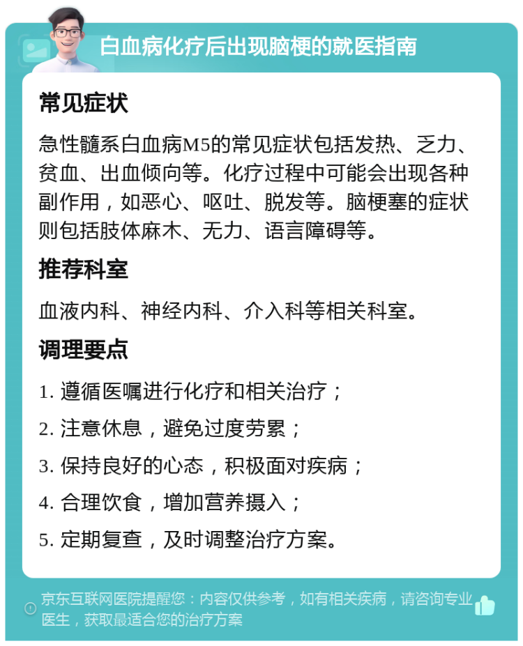 白血病化疗后出现脑梗的就医指南 常见症状 急性髓系白血病M5的常见症状包括发热、乏力、贫血、出血倾向等。化疗过程中可能会出现各种副作用，如恶心、呕吐、脱发等。脑梗塞的症状则包括肢体麻木、无力、语言障碍等。 推荐科室 血液内科、神经内科、介入科等相关科室。 调理要点 1. 遵循医嘱进行化疗和相关治疗； 2. 注意休息，避免过度劳累； 3. 保持良好的心态，积极面对疾病； 4. 合理饮食，增加营养摄入； 5. 定期复查，及时调整治疗方案。