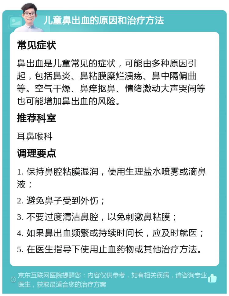 儿童鼻出血的原因和治疗方法 常见症状 鼻出血是儿童常见的症状，可能由多种原因引起，包括鼻炎、鼻粘膜糜烂溃疡、鼻中隔偏曲等。空气干燥、鼻痒抠鼻、情绪激动大声哭闹等也可能增加鼻出血的风险。 推荐科室 耳鼻喉科 调理要点 1. 保持鼻腔粘膜湿润，使用生理盐水喷雾或滴鼻液； 2. 避免鼻子受到外伤； 3. 不要过度清洁鼻腔，以免刺激鼻粘膜； 4. 如果鼻出血频繁或持续时间长，应及时就医； 5. 在医生指导下使用止血药物或其他治疗方法。