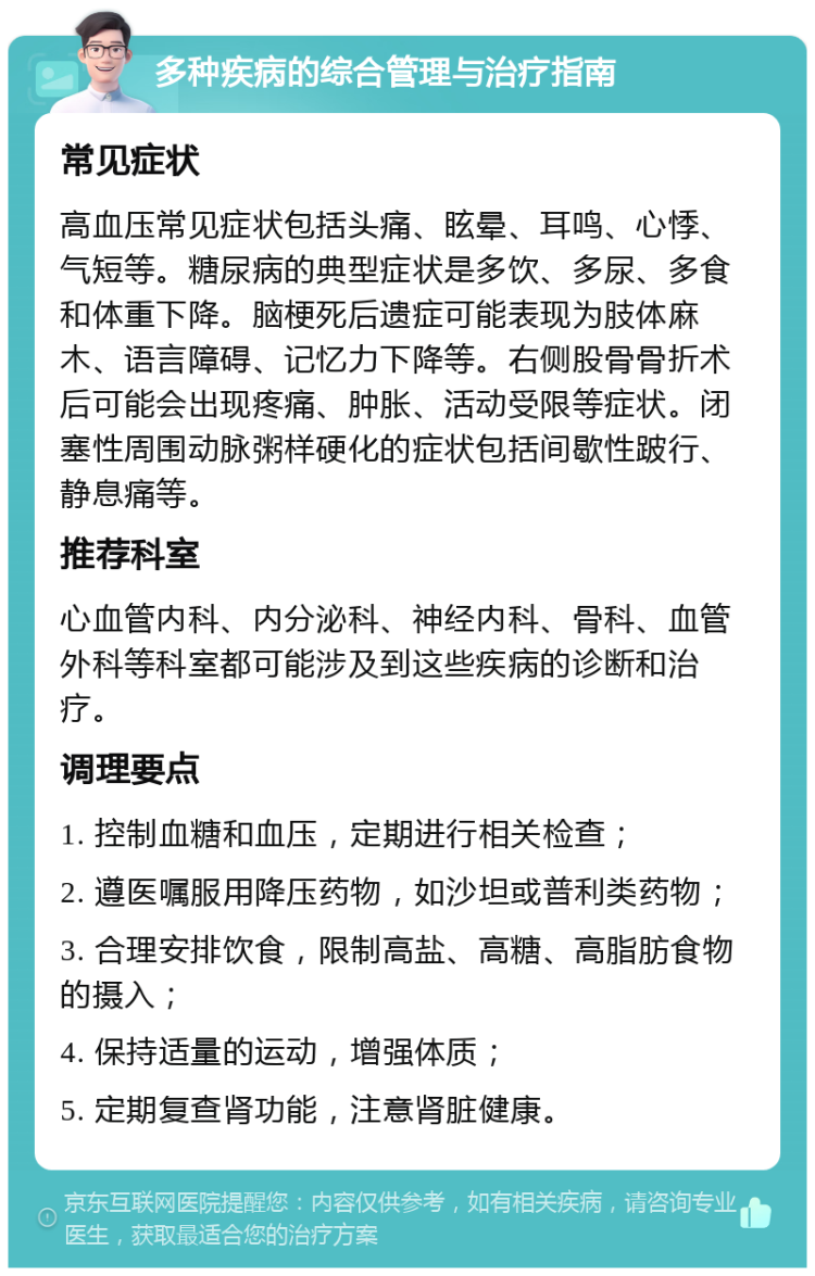 多种疾病的综合管理与治疗指南 常见症状 高血压常见症状包括头痛、眩晕、耳鸣、心悸、气短等。糖尿病的典型症状是多饮、多尿、多食和体重下降。脑梗死后遗症可能表现为肢体麻木、语言障碍、记忆力下降等。右侧股骨骨折术后可能会出现疼痛、肿胀、活动受限等症状。闭塞性周围动脉粥样硬化的症状包括间歇性跛行、静息痛等。 推荐科室 心血管内科、内分泌科、神经内科、骨科、血管外科等科室都可能涉及到这些疾病的诊断和治疗。 调理要点 1. 控制血糖和血压，定期进行相关检查； 2. 遵医嘱服用降压药物，如沙坦或普利类药物； 3. 合理安排饮食，限制高盐、高糖、高脂肪食物的摄入； 4. 保持适量的运动，增强体质； 5. 定期复查肾功能，注意肾脏健康。