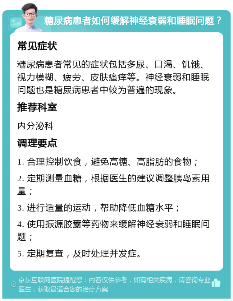 糖尿病患者如何缓解神经衰弱和睡眠问题？ 常见症状 糖尿病患者常见的症状包括多尿、口渴、饥饿、视力模糊、疲劳、皮肤瘙痒等。神经衰弱和睡眠问题也是糖尿病患者中较为普遍的现象。 推荐科室 内分泌科 调理要点 1. 合理控制饮食，避免高糖、高脂肪的食物； 2. 定期测量血糖，根据医生的建议调整胰岛素用量； 3. 进行适量的运动，帮助降低血糖水平； 4. 使用振源胶囊等药物来缓解神经衰弱和睡眠问题； 5. 定期复查，及时处理并发症。