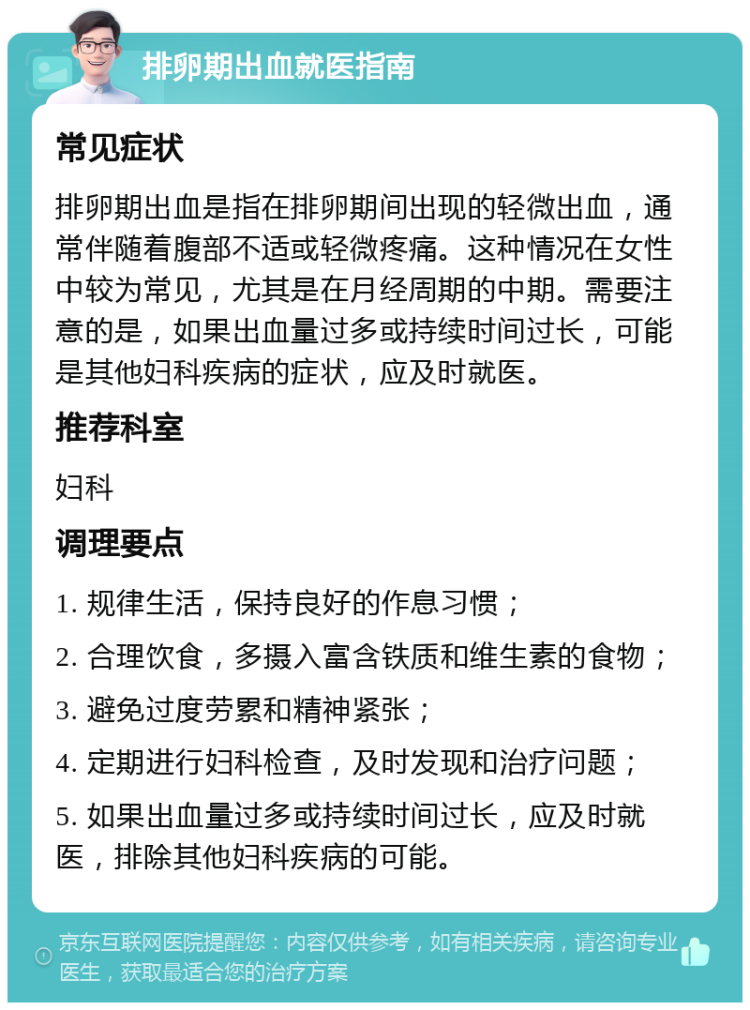 排卵期出血就医指南 常见症状 排卵期出血是指在排卵期间出现的轻微出血，通常伴随着腹部不适或轻微疼痛。这种情况在女性中较为常见，尤其是在月经周期的中期。需要注意的是，如果出血量过多或持续时间过长，可能是其他妇科疾病的症状，应及时就医。 推荐科室 妇科 调理要点 1. 规律生活，保持良好的作息习惯； 2. 合理饮食，多摄入富含铁质和维生素的食物； 3. 避免过度劳累和精神紧张； 4. 定期进行妇科检查，及时发现和治疗问题； 5. 如果出血量过多或持续时间过长，应及时就医，排除其他妇科疾病的可能。