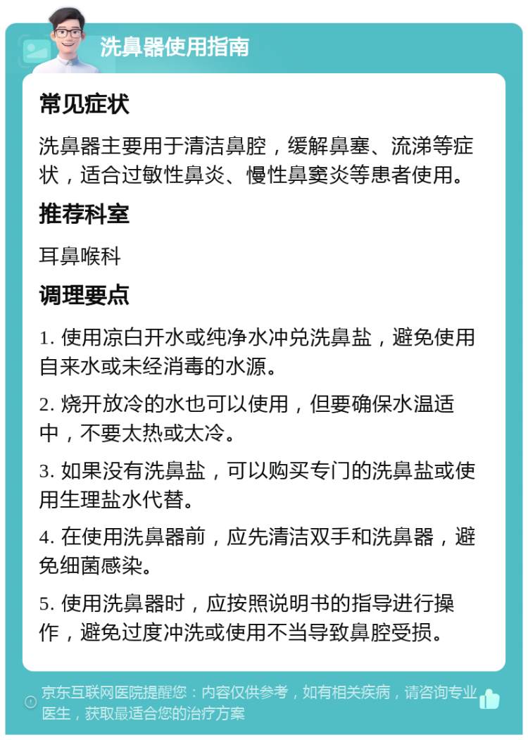 洗鼻器使用指南 常见症状 洗鼻器主要用于清洁鼻腔，缓解鼻塞、流涕等症状，适合过敏性鼻炎、慢性鼻窦炎等患者使用。 推荐科室 耳鼻喉科 调理要点 1. 使用凉白开水或纯净水冲兑洗鼻盐，避免使用自来水或未经消毒的水源。 2. 烧开放冷的水也可以使用，但要确保水温适中，不要太热或太冷。 3. 如果没有洗鼻盐，可以购买专门的洗鼻盐或使用生理盐水代替。 4. 在使用洗鼻器前，应先清洁双手和洗鼻器，避免细菌感染。 5. 使用洗鼻器时，应按照说明书的指导进行操作，避免过度冲洗或使用不当导致鼻腔受损。