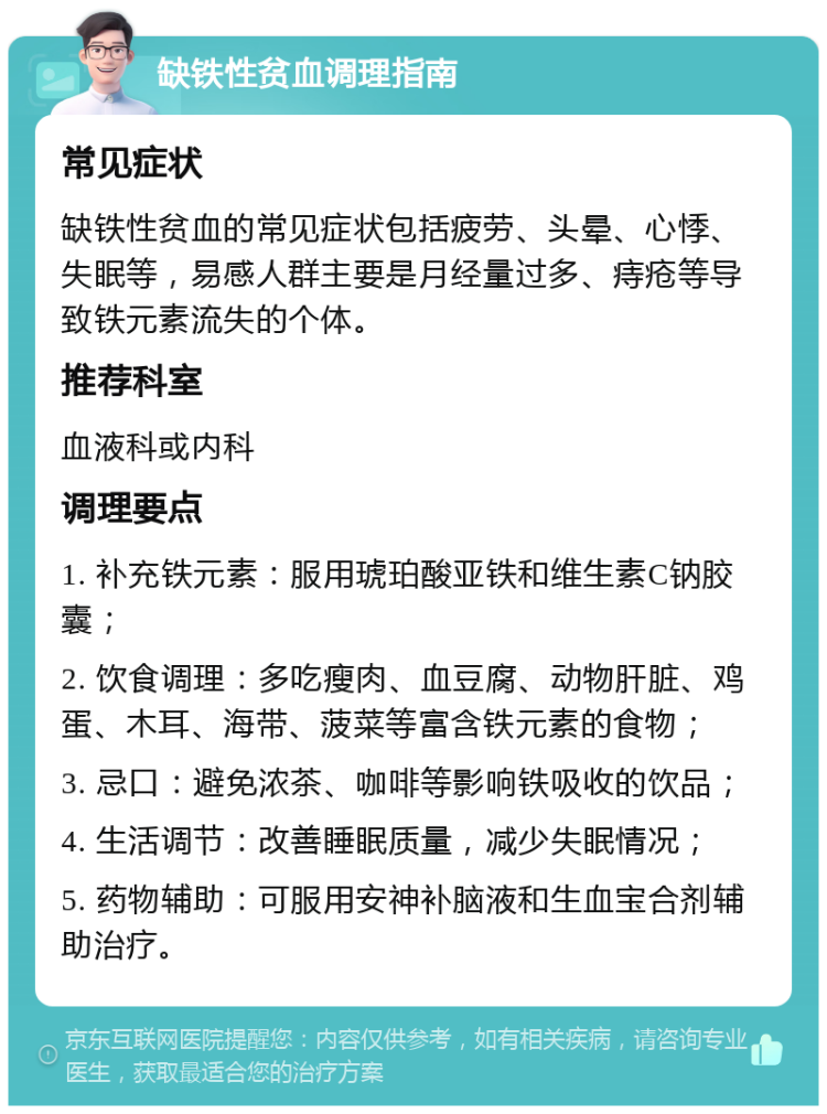 缺铁性贫血调理指南 常见症状 缺铁性贫血的常见症状包括疲劳、头晕、心悸、失眠等，易感人群主要是月经量过多、痔疮等导致铁元素流失的个体。 推荐科室 血液科或内科 调理要点 1. 补充铁元素：服用琥珀酸亚铁和维生素C钠胶囊； 2. 饮食调理：多吃瘦肉、血豆腐、动物肝脏、鸡蛋、木耳、海带、菠菜等富含铁元素的食物； 3. 忌口：避免浓茶、咖啡等影响铁吸收的饮品； 4. 生活调节：改善睡眠质量，减少失眠情况； 5. 药物辅助：可服用安神补脑液和生血宝合剂辅助治疗。