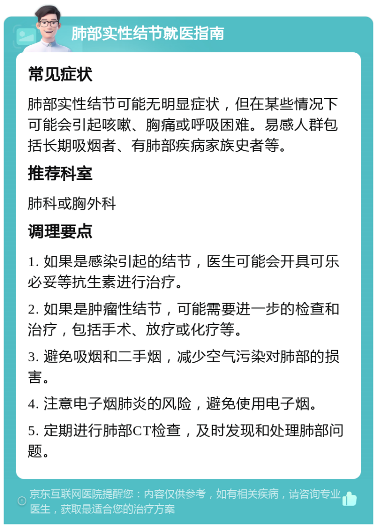 肺部实性结节就医指南 常见症状 肺部实性结节可能无明显症状，但在某些情况下可能会引起咳嗽、胸痛或呼吸困难。易感人群包括长期吸烟者、有肺部疾病家族史者等。 推荐科室 肺科或胸外科 调理要点 1. 如果是感染引起的结节，医生可能会开具可乐必妥等抗生素进行治疗。 2. 如果是肿瘤性结节，可能需要进一步的检查和治疗，包括手术、放疗或化疗等。 3. 避免吸烟和二手烟，减少空气污染对肺部的损害。 4. 注意电子烟肺炎的风险，避免使用电子烟。 5. 定期进行肺部CT检查，及时发现和处理肺部问题。