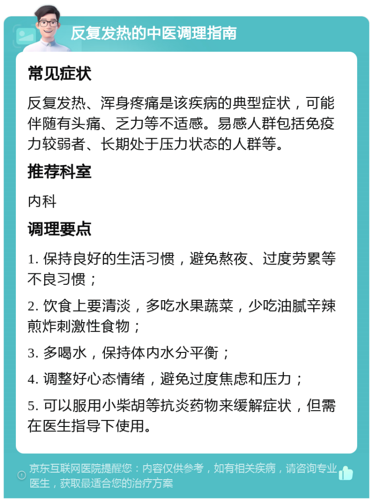 反复发热的中医调理指南 常见症状 反复发热、浑身疼痛是该疾病的典型症状，可能伴随有头痛、乏力等不适感。易感人群包括免疫力较弱者、长期处于压力状态的人群等。 推荐科室 内科 调理要点 1. 保持良好的生活习惯，避免熬夜、过度劳累等不良习惯； 2. 饮食上要清淡，多吃水果蔬菜，少吃油腻辛辣煎炸刺激性食物； 3. 多喝水，保持体内水分平衡； 4. 调整好心态情绪，避免过度焦虑和压力； 5. 可以服用小柴胡等抗炎药物来缓解症状，但需在医生指导下使用。