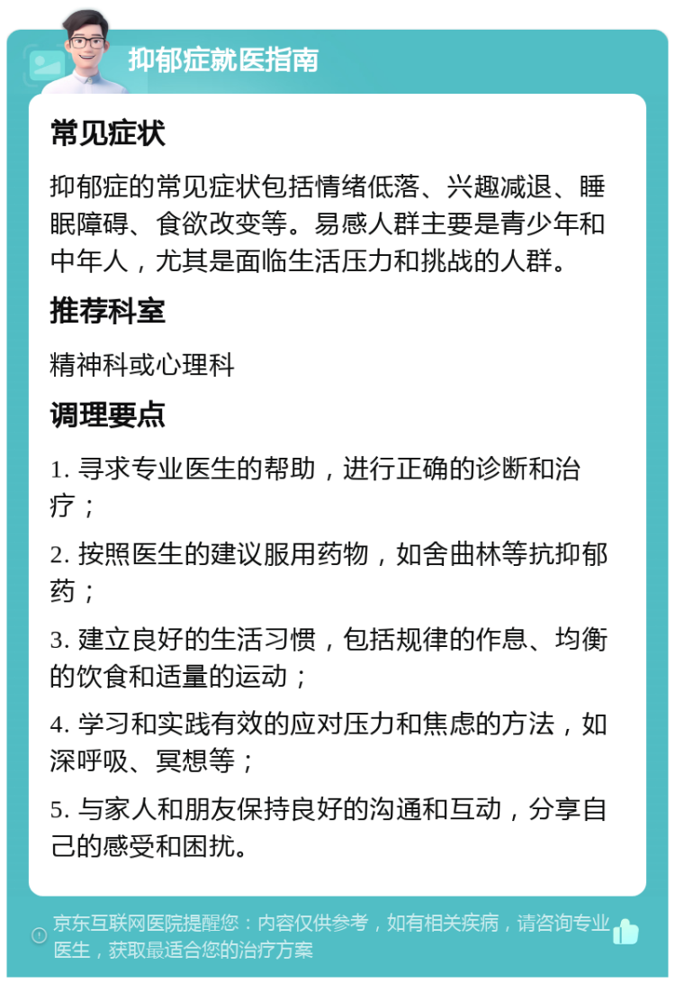 抑郁症就医指南 常见症状 抑郁症的常见症状包括情绪低落、兴趣减退、睡眠障碍、食欲改变等。易感人群主要是青少年和中年人，尤其是面临生活压力和挑战的人群。 推荐科室 精神科或心理科 调理要点 1. 寻求专业医生的帮助，进行正确的诊断和治疗； 2. 按照医生的建议服用药物，如舍曲林等抗抑郁药； 3. 建立良好的生活习惯，包括规律的作息、均衡的饮食和适量的运动； 4. 学习和实践有效的应对压力和焦虑的方法，如深呼吸、冥想等； 5. 与家人和朋友保持良好的沟通和互动，分享自己的感受和困扰。