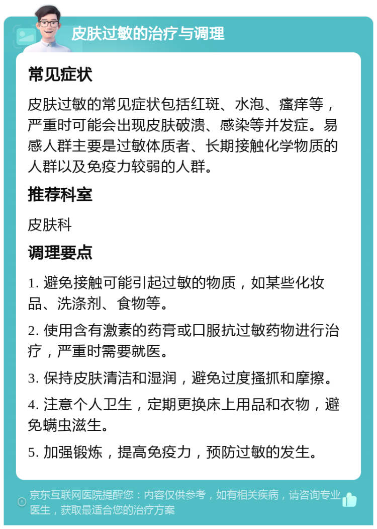 皮肤过敏的治疗与调理 常见症状 皮肤过敏的常见症状包括红斑、水泡、瘙痒等，严重时可能会出现皮肤破溃、感染等并发症。易感人群主要是过敏体质者、长期接触化学物质的人群以及免疫力较弱的人群。 推荐科室 皮肤科 调理要点 1. 避免接触可能引起过敏的物质，如某些化妆品、洗涤剂、食物等。 2. 使用含有激素的药膏或口服抗过敏药物进行治疗，严重时需要就医。 3. 保持皮肤清洁和湿润，避免过度搔抓和摩擦。 4. 注意个人卫生，定期更换床上用品和衣物，避免螨虫滋生。 5. 加强锻炼，提高免疫力，预防过敏的发生。