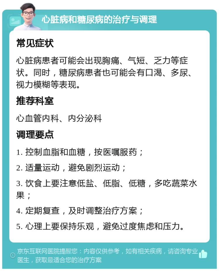 心脏病和糖尿病的治疗与调理 常见症状 心脏病患者可能会出现胸痛、气短、乏力等症状。同时，糖尿病患者也可能会有口渴、多尿、视力模糊等表现。 推荐科室 心血管内科、内分泌科 调理要点 1. 控制血脂和血糖，按医嘱服药； 2. 适量运动，避免剧烈运动； 3. 饮食上要注意低盐、低脂、低糖，多吃蔬菜水果； 4. 定期复查，及时调整治疗方案； 5. 心理上要保持乐观，避免过度焦虑和压力。