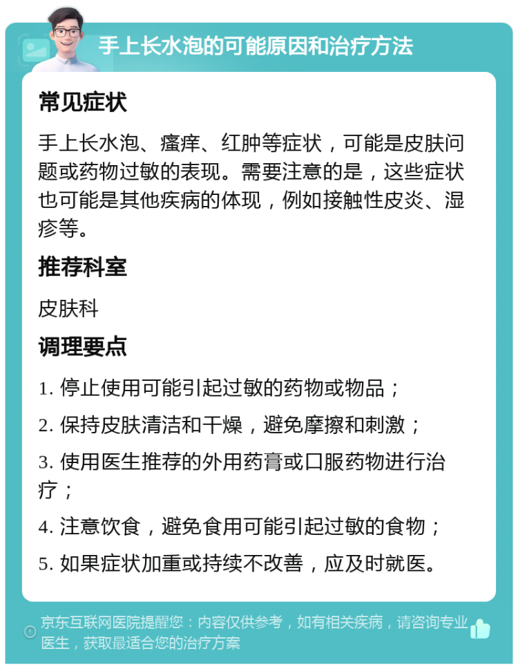 手上长水泡的可能原因和治疗方法 常见症状 手上长水泡、瘙痒、红肿等症状，可能是皮肤问题或药物过敏的表现。需要注意的是，这些症状也可能是其他疾病的体现，例如接触性皮炎、湿疹等。 推荐科室 皮肤科 调理要点 1. 停止使用可能引起过敏的药物或物品； 2. 保持皮肤清洁和干燥，避免摩擦和刺激； 3. 使用医生推荐的外用药膏或口服药物进行治疗； 4. 注意饮食，避免食用可能引起过敏的食物； 5. 如果症状加重或持续不改善，应及时就医。