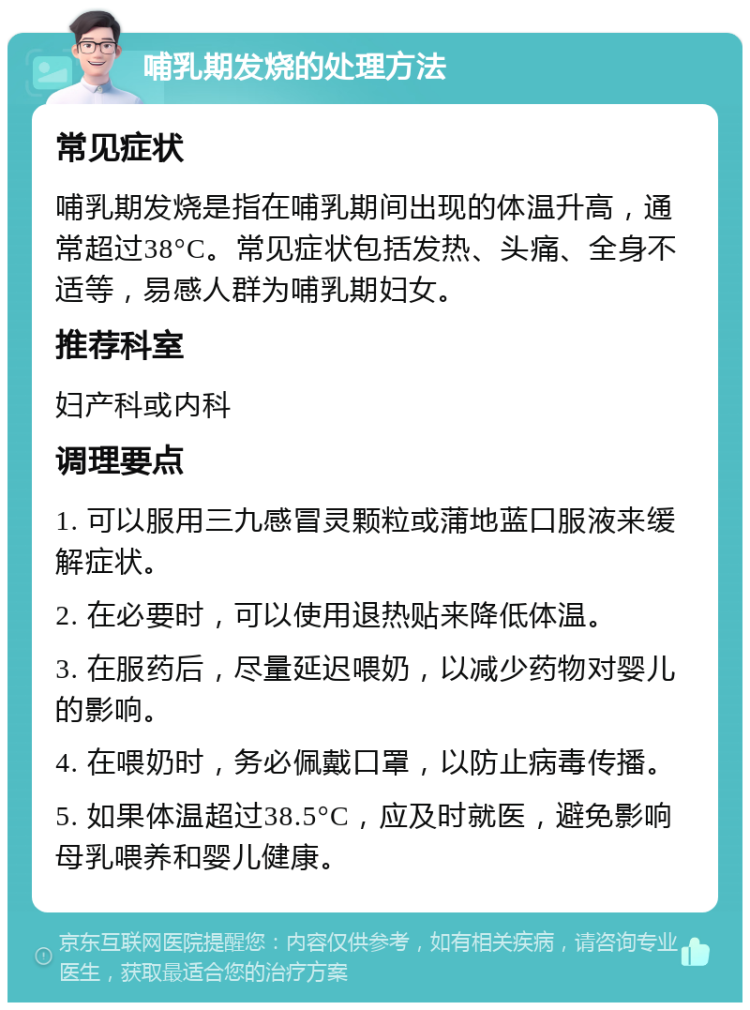 哺乳期发烧的处理方法 常见症状 哺乳期发烧是指在哺乳期间出现的体温升高，通常超过38°C。常见症状包括发热、头痛、全身不适等，易感人群为哺乳期妇女。 推荐科室 妇产科或内科 调理要点 1. 可以服用三九感冒灵颗粒或蒲地蓝口服液来缓解症状。 2. 在必要时，可以使用退热贴来降低体温。 3. 在服药后，尽量延迟喂奶，以减少药物对婴儿的影响。 4. 在喂奶时，务必佩戴口罩，以防止病毒传播。 5. 如果体温超过38.5°C，应及时就医，避免影响母乳喂养和婴儿健康。