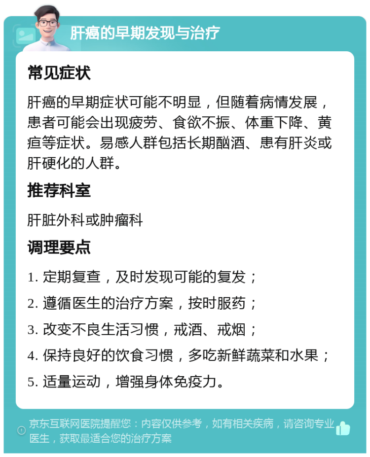 肝癌的早期发现与治疗 常见症状 肝癌的早期症状可能不明显，但随着病情发展，患者可能会出现疲劳、食欲不振、体重下降、黄疸等症状。易感人群包括长期酗酒、患有肝炎或肝硬化的人群。 推荐科室 肝脏外科或肿瘤科 调理要点 1. 定期复查，及时发现可能的复发； 2. 遵循医生的治疗方案，按时服药； 3. 改变不良生活习惯，戒酒、戒烟； 4. 保持良好的饮食习惯，多吃新鲜蔬菜和水果； 5. 适量运动，增强身体免疫力。