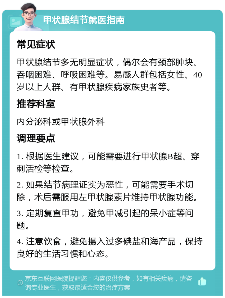 甲状腺结节就医指南 常见症状 甲状腺结节多无明显症状，偶尔会有颈部肿块、吞咽困难、呼吸困难等。易感人群包括女性、40岁以上人群、有甲状腺疾病家族史者等。 推荐科室 内分泌科或甲状腺外科 调理要点 1. 根据医生建议，可能需要进行甲状腺B超、穿刺活检等检查。 2. 如果结节病理证实为恶性，可能需要手术切除，术后需服用左甲状腺素片维持甲状腺功能。 3. 定期复查甲功，避免甲减引起的呆小症等问题。 4. 注意饮食，避免摄入过多碘盐和海产品，保持良好的生活习惯和心态。