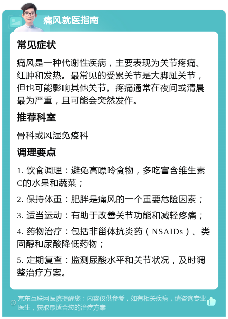 痛风就医指南 常见症状 痛风是一种代谢性疾病，主要表现为关节疼痛、红肿和发热。最常见的受累关节是大脚趾关节，但也可能影响其他关节。疼痛通常在夜间或清晨最为严重，且可能会突然发作。 推荐科室 骨科或风湿免疫科 调理要点 1. 饮食调理：避免高嘌呤食物，多吃富含维生素C的水果和蔬菜； 2. 保持体重：肥胖是痛风的一个重要危险因素； 3. 适当运动：有助于改善关节功能和减轻疼痛； 4. 药物治疗：包括非甾体抗炎药（NSAIDs）、类固醇和尿酸降低药物； 5. 定期复查：监测尿酸水平和关节状况，及时调整治疗方案。