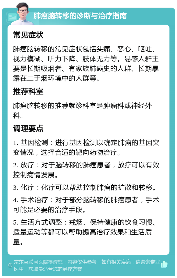 肺癌脑转移的诊断与治疗指南 常见症状 肺癌脑转移的常见症状包括头痛、恶心、呕吐、视力模糊、听力下降、肢体无力等。易感人群主要是长期吸烟者、有家族肺癌史的人群、长期暴露在二手烟环境中的人群等。 推荐科室 肺癌脑转移的推荐就诊科室是肿瘤科或神经外科。 调理要点 1. 基因检测：进行基因检测以确定肺癌的基因突变情况，选择合适的靶向药物治疗。 2. 放疗：对于脑转移的肺癌患者，放疗可以有效控制病情发展。 3. 化疗：化疗可以帮助控制肺癌的扩散和转移。 4. 手术治疗：对于部分脑转移的肺癌患者，手术可能是必要的治疗手段。 5. 生活方式调整：戒烟、保持健康的饮食习惯、适量运动等都可以帮助提高治疗效果和生活质量。