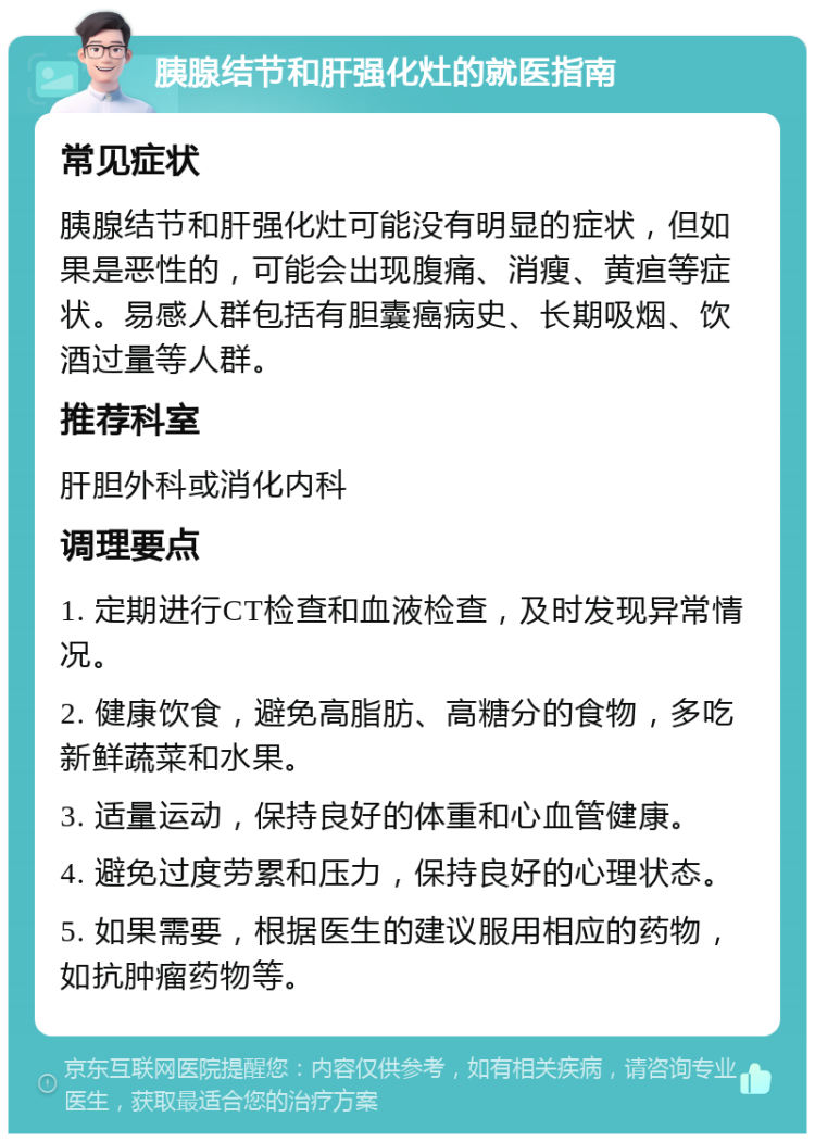 胰腺结节和肝强化灶的就医指南 常见症状 胰腺结节和肝强化灶可能没有明显的症状，但如果是恶性的，可能会出现腹痛、消瘦、黄疸等症状。易感人群包括有胆囊癌病史、长期吸烟、饮酒过量等人群。 推荐科室 肝胆外科或消化内科 调理要点 1. 定期进行CT检查和血液检查，及时发现异常情况。 2. 健康饮食，避免高脂肪、高糖分的食物，多吃新鲜蔬菜和水果。 3. 适量运动，保持良好的体重和心血管健康。 4. 避免过度劳累和压力，保持良好的心理状态。 5. 如果需要，根据医生的建议服用相应的药物，如抗肿瘤药物等。