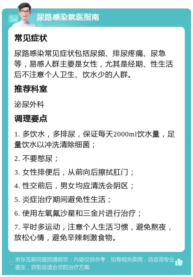 尿路感染就医指南 常见症状 尿路感染常见症状包括尿频、排尿疼痛、尿急等，易感人群主要是女性，尤其是经期、性生活后不注意个人卫生、饮水少的人群。 推荐科室 泌尿外科 调理要点 1. 多饮水，多排尿，保证每天2000ml饮水量，足量饮水以冲洗清除细菌； 2. 不要憋尿； 3. 女性排便后，从前向后擦拭肛门； 4. 性交前后，男女均应清洗会阴区； 5. 炎症治疗期间避免性生活； 6. 使用左氧氟沙星和三金片进行治疗； 7. 平时多运动，注意个人生活习惯，避免熬夜，放松心情，避免辛辣刺激食物。