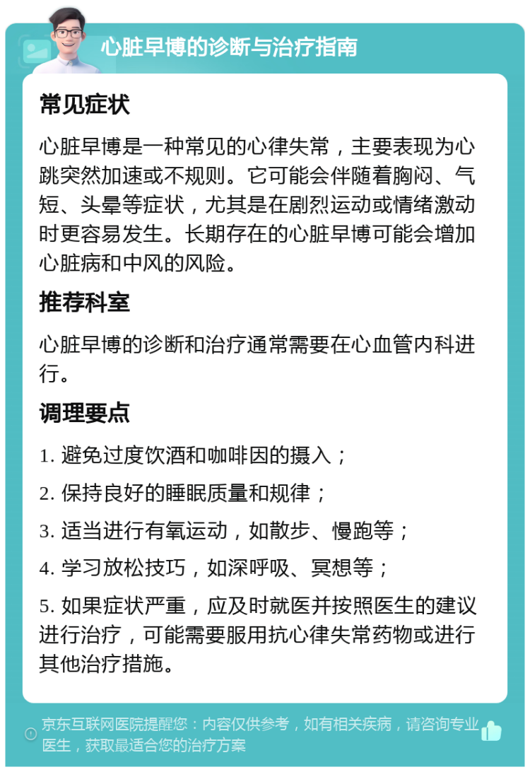 心脏早博的诊断与治疗指南 常见症状 心脏早博是一种常见的心律失常，主要表现为心跳突然加速或不规则。它可能会伴随着胸闷、气短、头晕等症状，尤其是在剧烈运动或情绪激动时更容易发生。长期存在的心脏早博可能会增加心脏病和中风的风险。 推荐科室 心脏早博的诊断和治疗通常需要在心血管内科进行。 调理要点 1. 避免过度饮酒和咖啡因的摄入； 2. 保持良好的睡眠质量和规律； 3. 适当进行有氧运动，如散步、慢跑等； 4. 学习放松技巧，如深呼吸、冥想等； 5. 如果症状严重，应及时就医并按照医生的建议进行治疗，可能需要服用抗心律失常药物或进行其他治疗措施。