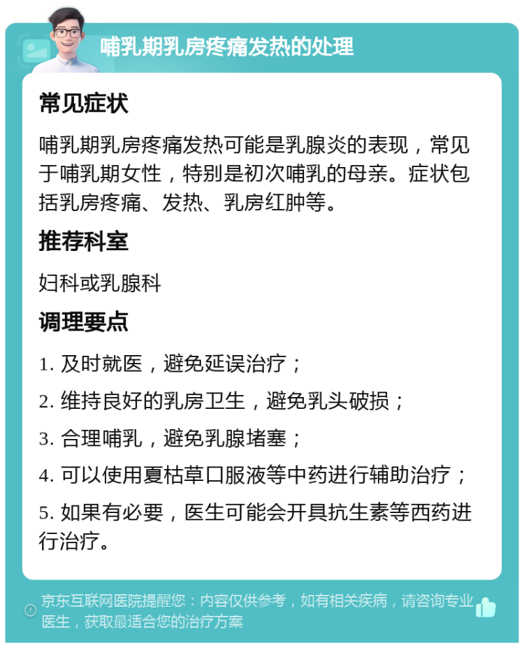 哺乳期乳房疼痛发热的处理 常见症状 哺乳期乳房疼痛发热可能是乳腺炎的表现，常见于哺乳期女性，特别是初次哺乳的母亲。症状包括乳房疼痛、发热、乳房红肿等。 推荐科室 妇科或乳腺科 调理要点 1. 及时就医，避免延误治疗； 2. 维持良好的乳房卫生，避免乳头破损； 3. 合理哺乳，避免乳腺堵塞； 4. 可以使用夏枯草口服液等中药进行辅助治疗； 5. 如果有必要，医生可能会开具抗生素等西药进行治疗。