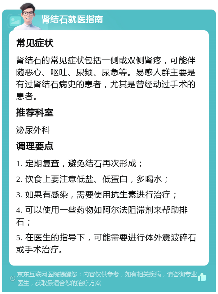 肾结石就医指南 常见症状 肾结石的常见症状包括一侧或双侧肾疼，可能伴随恶心、呕吐、尿频、尿急等。易感人群主要是有过肾结石病史的患者，尤其是曾经动过手术的患者。 推荐科室 泌尿外科 调理要点 1. 定期复查，避免结石再次形成； 2. 饮食上要注意低盐、低蛋白，多喝水； 3. 如果有感染，需要使用抗生素进行治疗； 4. 可以使用一些药物如阿尔法阻滞剂来帮助排石； 5. 在医生的指导下，可能需要进行体外震波碎石或手术治疗。