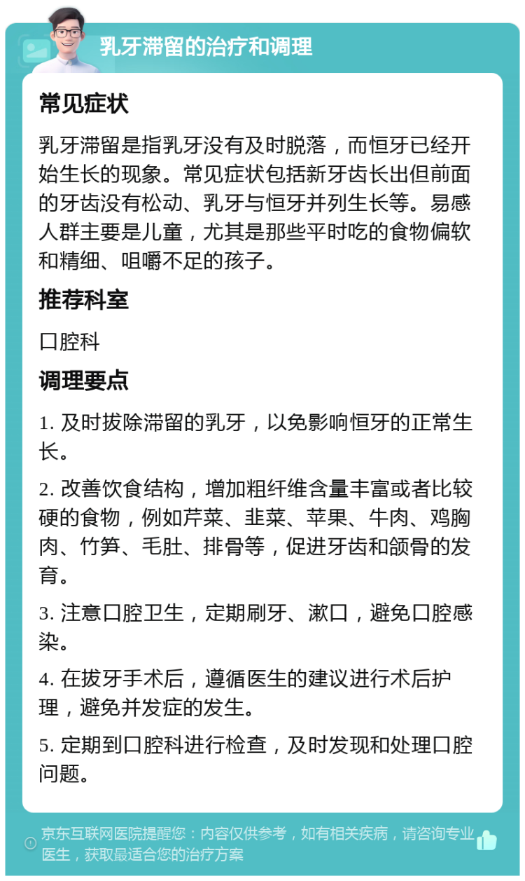 乳牙滞留的治疗和调理 常见症状 乳牙滞留是指乳牙没有及时脱落，而恒牙已经开始生长的现象。常见症状包括新牙齿长出但前面的牙齿没有松动、乳牙与恒牙并列生长等。易感人群主要是儿童，尤其是那些平时吃的食物偏软和精细、咀嚼不足的孩子。 推荐科室 口腔科 调理要点 1. 及时拔除滞留的乳牙，以免影响恒牙的正常生长。 2. 改善饮食结构，增加粗纤维含量丰富或者比较硬的食物，例如芹菜、韭菜、苹果、牛肉、鸡胸肉、竹笋、毛肚、排骨等，促进牙齿和颌骨的发育。 3. 注意口腔卫生，定期刷牙、漱口，避免口腔感染。 4. 在拔牙手术后，遵循医生的建议进行术后护理，避免并发症的发生。 5. 定期到口腔科进行检查，及时发现和处理口腔问题。