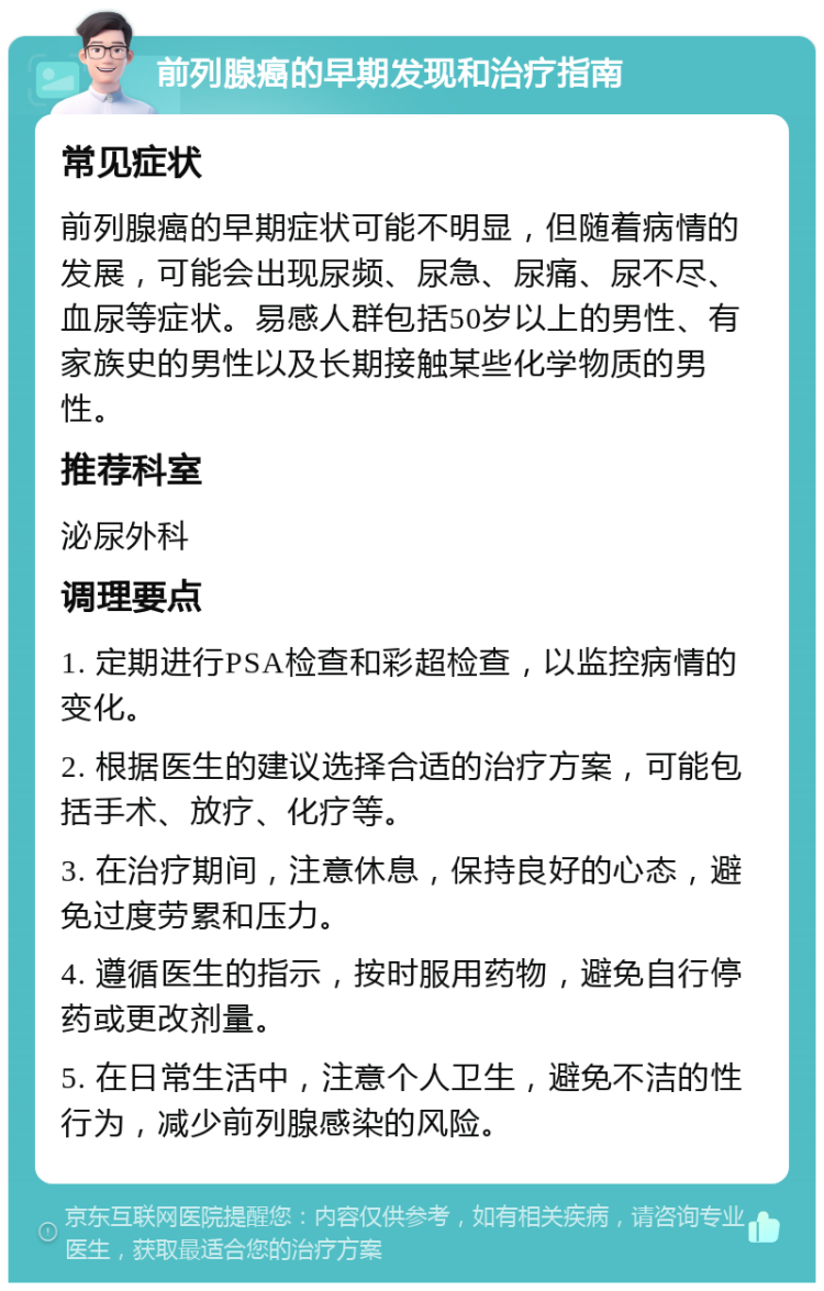 前列腺癌的早期发现和治疗指南 常见症状 前列腺癌的早期症状可能不明显，但随着病情的发展，可能会出现尿频、尿急、尿痛、尿不尽、血尿等症状。易感人群包括50岁以上的男性、有家族史的男性以及长期接触某些化学物质的男性。 推荐科室 泌尿外科 调理要点 1. 定期进行PSA检查和彩超检查，以监控病情的变化。 2. 根据医生的建议选择合适的治疗方案，可能包括手术、放疗、化疗等。 3. 在治疗期间，注意休息，保持良好的心态，避免过度劳累和压力。 4. 遵循医生的指示，按时服用药物，避免自行停药或更改剂量。 5. 在日常生活中，注意个人卫生，避免不洁的性行为，减少前列腺感染的风险。