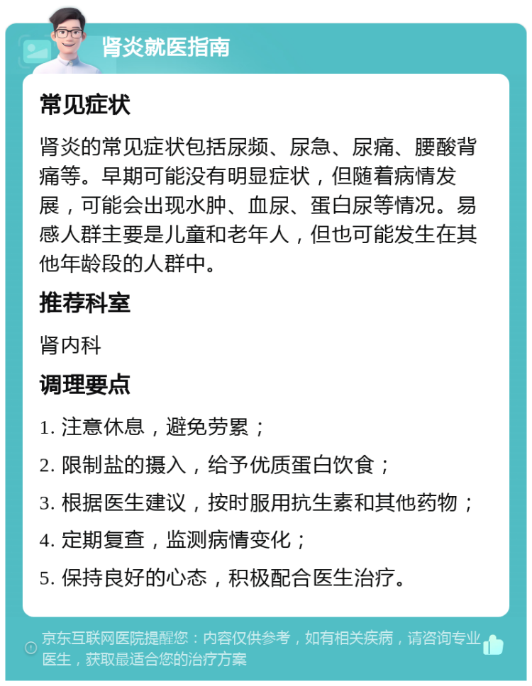 肾炎就医指南 常见症状 肾炎的常见症状包括尿频、尿急、尿痛、腰酸背痛等。早期可能没有明显症状，但随着病情发展，可能会出现水肿、血尿、蛋白尿等情况。易感人群主要是儿童和老年人，但也可能发生在其他年龄段的人群中。 推荐科室 肾内科 调理要点 1. 注意休息，避免劳累； 2. 限制盐的摄入，给予优质蛋白饮食； 3. 根据医生建议，按时服用抗生素和其他药物； 4. 定期复查，监测病情变化； 5. 保持良好的心态，积极配合医生治疗。