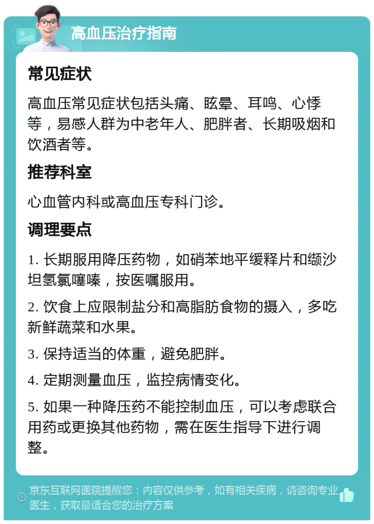 高血压治疗指南 常见症状 高血压常见症状包括头痛、眩晕、耳鸣、心悸等，易感人群为中老年人、肥胖者、长期吸烟和饮酒者等。 推荐科室 心血管内科或高血压专科门诊。 调理要点 1. 长期服用降压药物，如硝苯地平缓释片和缬沙坦氢氯噻嗪，按医嘱服用。 2. 饮食上应限制盐分和高脂肪食物的摄入，多吃新鲜蔬菜和水果。 3. 保持适当的体重，避免肥胖。 4. 定期测量血压，监控病情变化。 5. 如果一种降压药不能控制血压，可以考虑联合用药或更换其他药物，需在医生指导下进行调整。