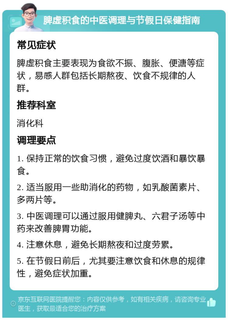 脾虚积食的中医调理与节假日保健指南 常见症状 脾虚积食主要表现为食欲不振、腹胀、便溏等症状，易感人群包括长期熬夜、饮食不规律的人群。 推荐科室 消化科 调理要点 1. 保持正常的饮食习惯，避免过度饮酒和暴饮暴食。 2. 适当服用一些助消化的药物，如乳酸菌素片、多两片等。 3. 中医调理可以通过服用健脾丸、六君子汤等中药来改善脾胃功能。 4. 注意休息，避免长期熬夜和过度劳累。 5. 在节假日前后，尤其要注意饮食和休息的规律性，避免症状加重。