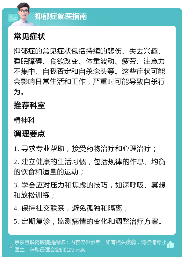 抑郁症就医指南 常见症状 抑郁症的常见症状包括持续的悲伤、失去兴趣、睡眠障碍、食欲改变、体重波动、疲劳、注意力不集中、自我否定和自杀念头等。这些症状可能会影响日常生活和工作，严重时可能导致自杀行为。 推荐科室 精神科 调理要点 1. 寻求专业帮助，接受药物治疗和心理治疗； 2. 建立健康的生活习惯，包括规律的作息、均衡的饮食和适量的运动； 3. 学会应对压力和焦虑的技巧，如深呼吸、冥想和放松训练； 4. 保持社交联系，避免孤独和隔离； 5. 定期复诊，监测病情的变化和调整治疗方案。