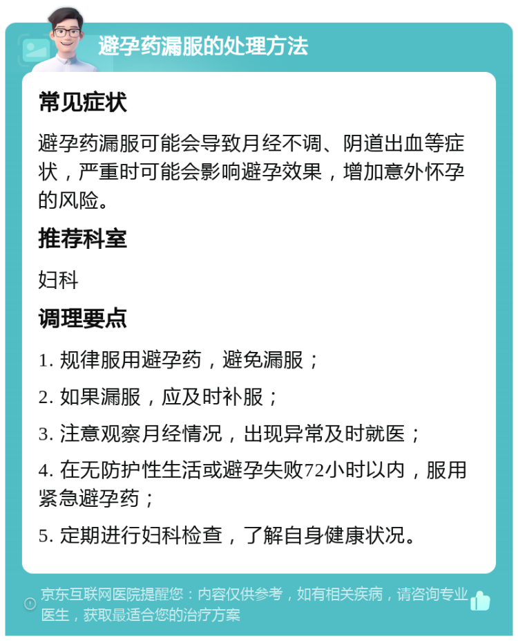 避孕药漏服的处理方法 常见症状 避孕药漏服可能会导致月经不调、阴道出血等症状，严重时可能会影响避孕效果，增加意外怀孕的风险。 推荐科室 妇科 调理要点 1. 规律服用避孕药，避免漏服； 2. 如果漏服，应及时补服； 3. 注意观察月经情况，出现异常及时就医； 4. 在无防护性生活或避孕失败72小时以内，服用紧急避孕药； 5. 定期进行妇科检查，了解自身健康状况。