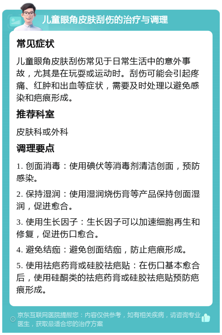 儿童眼角皮肤刮伤的治疗与调理 常见症状 儿童眼角皮肤刮伤常见于日常生活中的意外事故，尤其是在玩耍或运动时。刮伤可能会引起疼痛、红肿和出血等症状，需要及时处理以避免感染和疤痕形成。 推荐科室 皮肤科或外科 调理要点 1. 创面消毒：使用碘伏等消毒剂清洁创面，预防感染。 2. 保持湿润：使用湿润烧伤膏等产品保持创面湿润，促进愈合。 3. 使用生长因子：生长因子可以加速细胞再生和修复，促进伤口愈合。 4. 避免结痂：避免创面结痂，防止疤痕形成。 5. 使用祛疤药膏或硅胶祛疤贴：在伤口基本愈合后，使用硅酮类的祛疤药膏或硅胶祛疤贴预防疤痕形成。