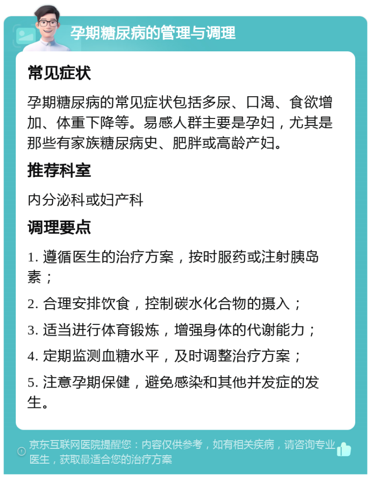 孕期糖尿病的管理与调理 常见症状 孕期糖尿病的常见症状包括多尿、口渴、食欲增加、体重下降等。易感人群主要是孕妇，尤其是那些有家族糖尿病史、肥胖或高龄产妇。 推荐科室 内分泌科或妇产科 调理要点 1. 遵循医生的治疗方案，按时服药或注射胰岛素； 2. 合理安排饮食，控制碳水化合物的摄入； 3. 适当进行体育锻炼，增强身体的代谢能力； 4. 定期监测血糖水平，及时调整治疗方案； 5. 注意孕期保健，避免感染和其他并发症的发生。