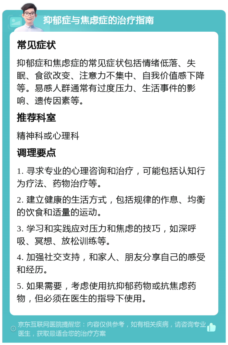 抑郁症与焦虑症的治疗指南 常见症状 抑郁症和焦虑症的常见症状包括情绪低落、失眠、食欲改变、注意力不集中、自我价值感下降等。易感人群通常有过度压力、生活事件的影响、遗传因素等。 推荐科室 精神科或心理科 调理要点 1. 寻求专业的心理咨询和治疗，可能包括认知行为疗法、药物治疗等。 2. 建立健康的生活方式，包括规律的作息、均衡的饮食和适量的运动。 3. 学习和实践应对压力和焦虑的技巧，如深呼吸、冥想、放松训练等。 4. 加强社交支持，和家人、朋友分享自己的感受和经历。 5. 如果需要，考虑使用抗抑郁药物或抗焦虑药物，但必须在医生的指导下使用。