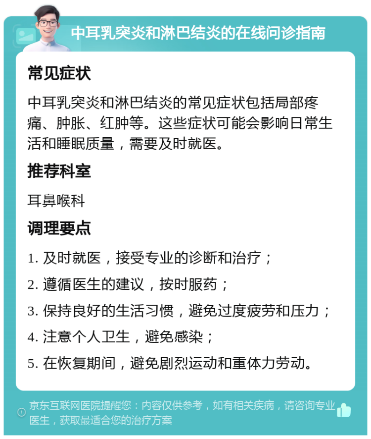 中耳乳突炎和淋巴结炎的在线问诊指南 常见症状 中耳乳突炎和淋巴结炎的常见症状包括局部疼痛、肿胀、红肿等。这些症状可能会影响日常生活和睡眠质量，需要及时就医。 推荐科室 耳鼻喉科 调理要点 1. 及时就医，接受专业的诊断和治疗； 2. 遵循医生的建议，按时服药； 3. 保持良好的生活习惯，避免过度疲劳和压力； 4. 注意个人卫生，避免感染； 5. 在恢复期间，避免剧烈运动和重体力劳动。