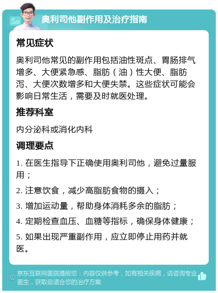 奥利司他副作用及治疗指南 常见症状 奥利司他常见的副作用包括油性斑点、胃肠排气增多、大便紧急感、脂肪（油）性大便、脂肪泻、大便次数增多和大便失禁。这些症状可能会影响日常生活，需要及时就医处理。 推荐科室 内分泌科或消化内科 调理要点 1. 在医生指导下正确使用奥利司他，避免过量服用； 2. 注意饮食，减少高脂肪食物的摄入； 3. 增加运动量，帮助身体消耗多余的脂肪； 4. 定期检查血压、血糖等指标，确保身体健康； 5. 如果出现严重副作用，应立即停止用药并就医。