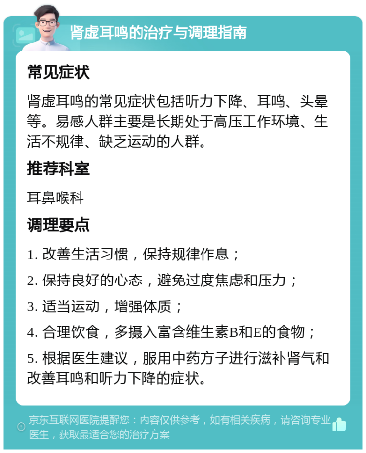 肾虚耳鸣的治疗与调理指南 常见症状 肾虚耳鸣的常见症状包括听力下降、耳鸣、头晕等。易感人群主要是长期处于高压工作环境、生活不规律、缺乏运动的人群。 推荐科室 耳鼻喉科 调理要点 1. 改善生活习惯，保持规律作息； 2. 保持良好的心态，避免过度焦虑和压力； 3. 适当运动，增强体质； 4. 合理饮食，多摄入富含维生素B和E的食物； 5. 根据医生建议，服用中药方子进行滋补肾气和改善耳鸣和听力下降的症状。