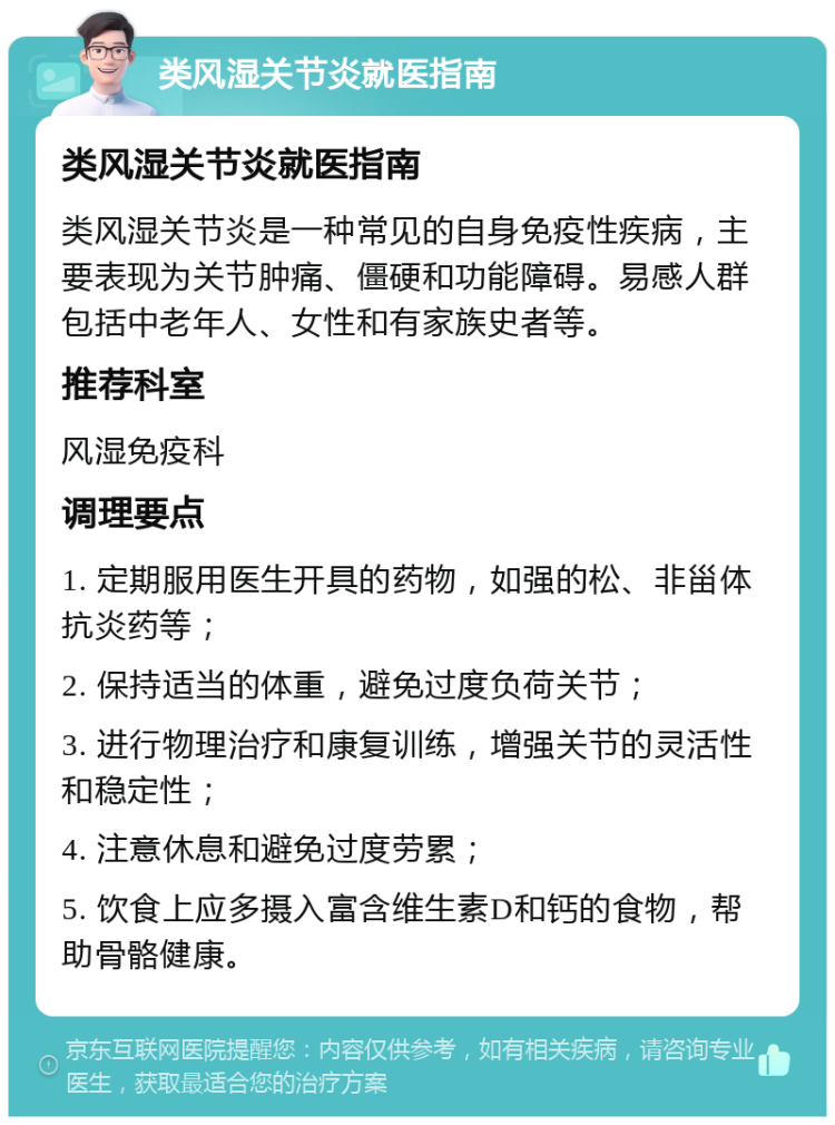 类风湿关节炎就医指南 类风湿关节炎就医指南 类风湿关节炎是一种常见的自身免疫性疾病，主要表现为关节肿痛、僵硬和功能障碍。易感人群包括中老年人、女性和有家族史者等。 推荐科室 风湿免疫科 调理要点 1. 定期服用医生开具的药物，如强的松、非甾体抗炎药等； 2. 保持适当的体重，避免过度负荷关节； 3. 进行物理治疗和康复训练，增强关节的灵活性和稳定性； 4. 注意休息和避免过度劳累； 5. 饮食上应多摄入富含维生素D和钙的食物，帮助骨骼健康。