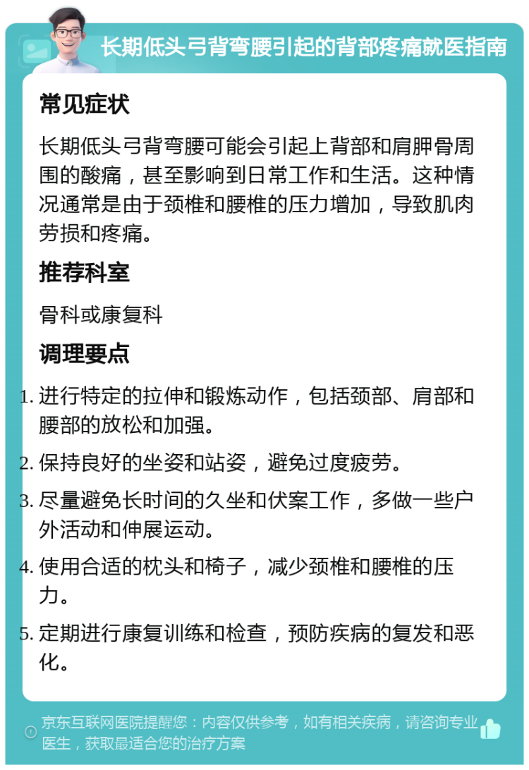 长期低头弓背弯腰引起的背部疼痛就医指南 常见症状 长期低头弓背弯腰可能会引起上背部和肩胛骨周围的酸痛，甚至影响到日常工作和生活。这种情况通常是由于颈椎和腰椎的压力增加，导致肌肉劳损和疼痛。 推荐科室 骨科或康复科 调理要点 进行特定的拉伸和锻炼动作，包括颈部、肩部和腰部的放松和加强。 保持良好的坐姿和站姿，避免过度疲劳。 尽量避免长时间的久坐和伏案工作，多做一些户外活动和伸展运动。 使用合适的枕头和椅子，减少颈椎和腰椎的压力。 定期进行康复训练和检查，预防疾病的复发和恶化。