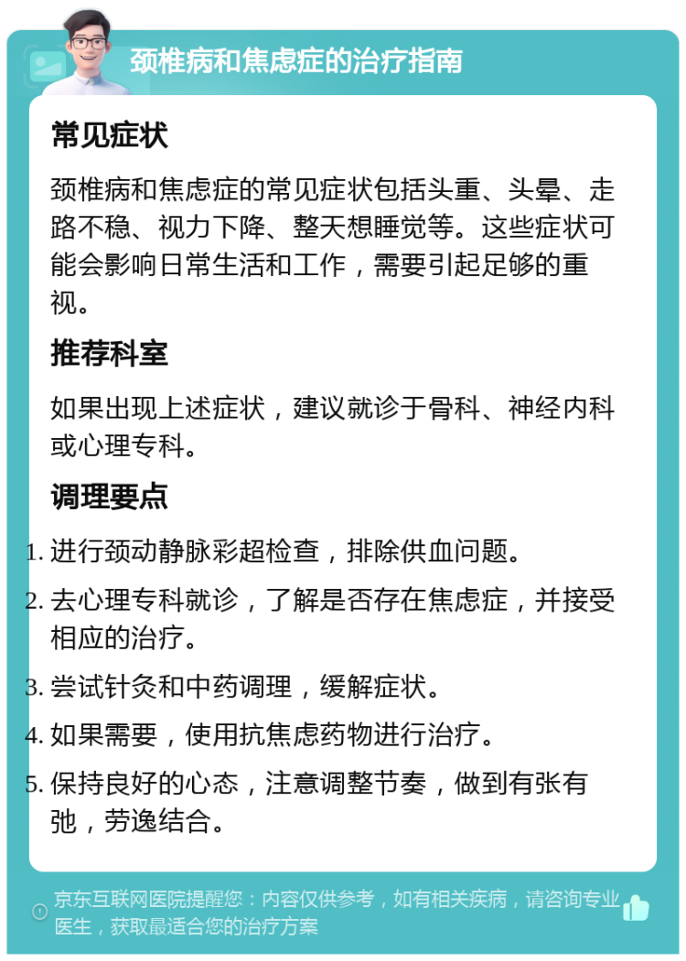 颈椎病和焦虑症的治疗指南 常见症状 颈椎病和焦虑症的常见症状包括头重、头晕、走路不稳、视力下降、整天想睡觉等。这些症状可能会影响日常生活和工作，需要引起足够的重视。 推荐科室 如果出现上述症状，建议就诊于骨科、神经内科或心理专科。 调理要点 进行颈动静脉彩超检查，排除供血问题。 去心理专科就诊，了解是否存在焦虑症，并接受相应的治疗。 尝试针灸和中药调理，缓解症状。 如果需要，使用抗焦虑药物进行治疗。 保持良好的心态，注意调整节奏，做到有张有弛，劳逸结合。