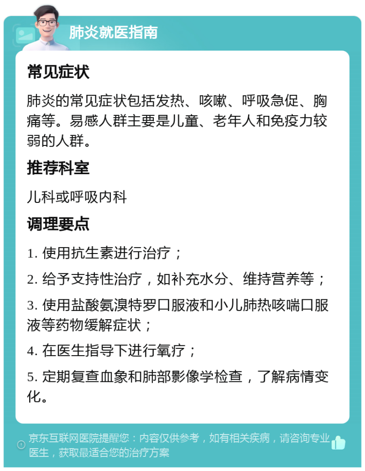 肺炎就医指南 常见症状 肺炎的常见症状包括发热、咳嗽、呼吸急促、胸痛等。易感人群主要是儿童、老年人和免疫力较弱的人群。 推荐科室 儿科或呼吸内科 调理要点 1. 使用抗生素进行治疗； 2. 给予支持性治疗，如补充水分、维持营养等； 3. 使用盐酸氨溴特罗口服液和小儿肺热咳喘口服液等药物缓解症状； 4. 在医生指导下进行氧疗； 5. 定期复查血象和肺部影像学检查，了解病情变化。