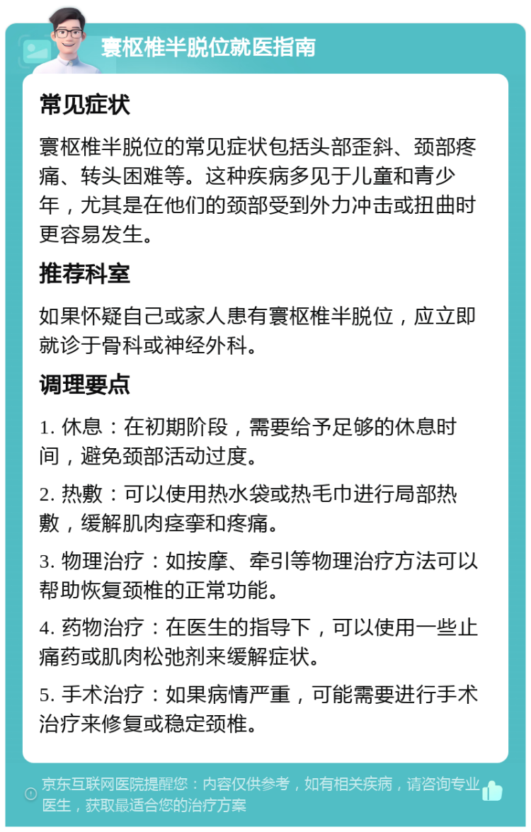 寰枢椎半脱位就医指南 常见症状 寰枢椎半脱位的常见症状包括头部歪斜、颈部疼痛、转头困难等。这种疾病多见于儿童和青少年，尤其是在他们的颈部受到外力冲击或扭曲时更容易发生。 推荐科室 如果怀疑自己或家人患有寰枢椎半脱位，应立即就诊于骨科或神经外科。 调理要点 1. 休息：在初期阶段，需要给予足够的休息时间，避免颈部活动过度。 2. 热敷：可以使用热水袋或热毛巾进行局部热敷，缓解肌肉痉挛和疼痛。 3. 物理治疗：如按摩、牵引等物理治疗方法可以帮助恢复颈椎的正常功能。 4. 药物治疗：在医生的指导下，可以使用一些止痛药或肌肉松弛剂来缓解症状。 5. 手术治疗：如果病情严重，可能需要进行手术治疗来修复或稳定颈椎。